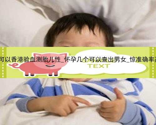 怀孕4个月可以香港验血测胎儿性_怀孕几个可以查出男女_惊准确率高达99.9%!